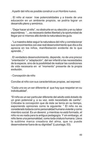 49
.Apartir del niño es posible construir a un Hombre nuevo.
. El niño al nacer trae potencialidades y a través de una
educación en un ambiente propicio, se podría lograr un
desarrollo pleno y armónico.
. “Dejar hacer al niño”, no obstruirle en su elección y en su labor
espontánea. “....es necesario darles libertad y la oportunidad de
llegar por sí mismos allá donde la naturaleza les guía.
. “La maestra debe seguir la naturaleza del niño y correlacionar
sus conocimientos con ese real desenvolvimiento que día a día
aprecia en los niños, manifestación evidente de lo que
aprendió...”
. El verdadero desenvolvimiento, depende, no de una precoz
“orientación” o “adaptación”, del ser infantil a las necesidades
de la especie, sino de la posibilidad de realizar las condiciones
de vida necesaria en el “momento” presente de la propia
evolución.
- Concepción de niño
Concibe al niño con sus características propias, así expresó:
“Cada uno es un ser diferente al que hay que respetar en su
individualidad”.
“El niño es un ser particular diferente del adulto está dotado de
un gran potencial y, a su vez, está necesitado de cariño”.
Criticaba la concepción que de éste se tenía en su tiempo,
exponiendo opiniones como la siguiente: “ El niño no es
consideradotodavíacomopersonalidadhumanavivienteycomo
miembro social. Es un devenir, y mientras no está formado, el
niño no es nada para la antigua pedagogía. Y sin embargo, el
niño tiene una personalidad, como toda criatura humana. Lleva
la sublime marca creadora del alma, que no puede
desenvolverse fuera de su dignidad” (Luzuriaga, 53).
 