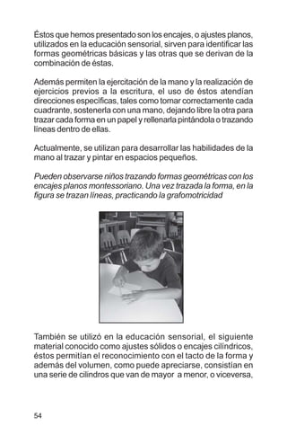 54
Éstos que hemos presentado son los encajes, o ajustes planos,
utilizados en la educación sensorial, sirven para identificar las
formas geométricas básicas y las otras que se derivan de la
combinación de éstas.
Además permiten la ejercitación de la mano y la realización de
ejercicios previos a la escritura, el uso de éstos atendían
direcciones específicas, tales como tomar correctamente cada
cuadrante, sostenerla con una mano, dejando libre la otra para
trazar cada forma en un papel y rellenarla pintándola o trazando
líneas dentro de ellas.
Actualmente, se utilizan para desarrollar las habilidades de la
mano al trazar y pintar en espacios pequeños.
Pueden observarse niños trazando formas geométricas con los
encajes planos montessoriano. Una vez trazada la forma, en la
figura se trazan líneas, practicando la grafomotricidad
También se utilizó en la educación sensorial, el siguiente
material conocido como ajustes sólidos o encajes cilíndricos,
éstos permitían el reconocimiento con el tacto de la forma y
además del volumen, como puede apreciarse, consistían en
una serie de cilindros que van de mayor a menor, o viceversa,
 