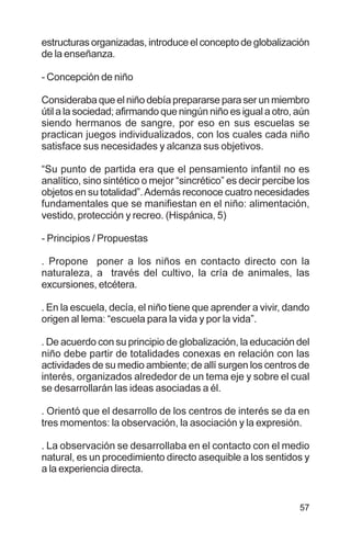 57
estructuras organizadas, introduce el concepto de globalización
de la enseñanza.
- Concepción de niño
Consideraba que el niño debía prepararse para ser un miembro
útil a la sociedad; afirmando que ningún niño es igual a otro, aún
siendo hermanos de sangre, por eso en sus escuelas se
practican juegos individualizados, con los cuales cada niño
satisface sus necesidades y alcanza sus objetivos.
“Su punto de partida era que el pensamiento infantil no es
analítico, sino sintético o mejor “sincrético” es decir percibe los
objetos en su totalidad”.Además reconoce cuatro necesidades
fundamentales que se manifiestan en el niño: alimentación,
vestido, protección y recreo. (Hispánica, 5)
- Principios / Propuestas
. Propone poner a los niños en contacto directo con la
naturaleza, a través del cultivo, la cría de animales, las
excursiones, etcétera.
. En la escuela, decía, el niño tiene que aprender a vivir, dando
origen al lema: “escuela para la vida y por la vida”.
. De acuerdo con su principio de globalización, la educación del
niño debe partir de totalidades conexas en relación con las
actividades de su medio ambiente; de allí surgen los centros de
interés, organizados alrededor de un tema eje y sobre el cual
se desarrollarán las ideas asociadas a él.
. Orientó que el desarrollo de los centros de interés se da en
tres momentos: la observación, la asociación y la expresión.
. La observación se desarrollaba en el contacto con el medio
natural, es un procedimiento directo asequible a los sentidos y
a la experiencia directa.
 