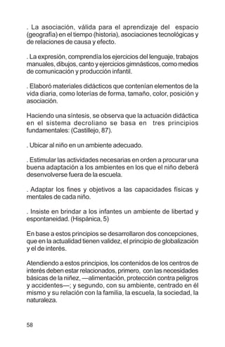 58
. La asociación, válida para el aprendizaje del espacio
(geografía) en el tiempo (historia), asociaciones tecnológicas y
de relaciones de causa y efecto.
. La expresión, comprendía los ejercicios del lenguaje, trabajos
manuales, dibujos, canto y ejercicios gimnásticos, como medios
de comunicación y producción infantil.
. Elaboró materiales didácticos que contenían elementos de la
vida diaria, como loterías de forma, tamaño, color, posición y
asociación.
Haciendo una síntesis, se observa que la actuación didáctica
en el sistema decroliano se basa en tres principios
fundamentales: (Castillejo, 87).
. Ubicar al niño en un ambiente adecuado.
. Estimular las actividades necesarias en orden a procurar una
buena adaptación a los ambientes en los que el niño deberá
desenvolverse fuera de la escuela.
. Adaptar los fines y objetivos a las capacidades físicas y
mentales de cada niño.
. Insiste en brindar a los infantes un ambiente de libertad y
espontaneidad. (Hispánica, 5)
En base a estos principios se desarrollaron dos concepciones,
que en la actualidad tienen validez, el principio de globalización
y el de interés.
Atendiendo a estos principios, los contenidos de los centros de
interés deben estar relacionados, primero, con las necesidades
básicas de la niñez, —alimentación, protección contra peligros
y accidentes—; y segundo, con su ambiente, centrado en él
mismo y su relación con la familia, la escuela, la sociedad, la
naturaleza.
 