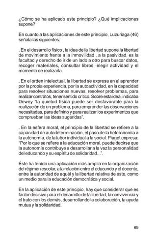 69
¿Cómo se ha aplicado este principio? ¿Qué implicaciones
supone?
En cuanto a las aplicaciones de este principio, Luzuriaga (46)
señala las siguientes:
. En el desarrollo físico , la idea de la libertad supone la libertad
de movimiento frente a la inmovilidad , a la pasividad, es la
facultad y derecho de ir de un lado a otro para buscar datos,
recoger materiales, consultar libros, elegir actividad y el
momento de realizarla.
. En el orden intelectual, la libertad se expresa en el aprender
por la propia experiencia, por la autoactividad, en la capacidad
para resolver situaciones nuevas, resolver problemas, para
realizarcontratos,tenersentidocrítico.Sobreestaidea,indicaba
Dewey “la quietud física puede ser desfavorable para la
realización de un problema, para emprender las observaciones
necesitadas, para definirlo y para realizar los experimentos que
comprueban las ideas sugeridas”.
. En la esfera moral, el principio de la libertad se refiere a la
capacidad de autodeterminación, el paso de la heteronomía a
la autonomía, de la labor individual a la social. Piaget expresa:
“Por lo que se refiere a la educación moral, puede decirse que
la autonomía contribuye a desarrollar a la vez la personalidad
del educando y su espíritu de solidaridad...”.
Éste ha tenido una aplicación más amplia en la organización
del régimen escolar, a la relación entre el educando y el docente,
entre la autoridad de aquél y la libertad relativa de éste, como
un medio para la educación democrática y social.
En la aplicación de este principio, hay que considerar que es
factor decisivo para el desarrollo de la libertad, la convivencia y
el trato con los demás, desarrollando la colaboración, la ayuda
mutua y la solidaridad.
 