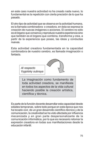 75
en este caso nuestra actividad no ha creado nada nuevo, lo
fundamental es la repetición con cierta precisión de lo que ha
pasado.
El otro tipo de actividad que se observa en la actividad humana,
es la llamada combinadora o creadora, en ésta se expresa la
creación de nuevas imágenes o acciones. El cerebro no sólo
es el órgano que conserva y reproduce nuestra experiencia sino
que también es el órgano que combina, transforma y crea, a
partir de la experiencia que posee, las ideas y conductas
nuevas.
Esta actividad creadora fundamentada en la capacidad
combinadora de nuestro cerebro, es llamada imaginación o
fantasía.
Es parte de la función docente desarrollar esta capacidad desde
edades tempranas, sobre todo porque en esta época que nos
ha tocado vivir, de un gran desarrollo científico-técnico y de la
comunicación, la creatividad se ha visto afectada por influencia
mecanizada y en gran parte despersonalizante de la
comunicación informática, por lo que es necesario retomar la
expresión creadora en todas sus manifestaciones desde la
educación infantil.
La imaginación como fundamento de
toda actividad creadora, se manifiesta
en todos los aspectos de la vida cultural
haciendo posible la creación artística,
científica y técnica.
Al respecto
Vygotsky subraya
 