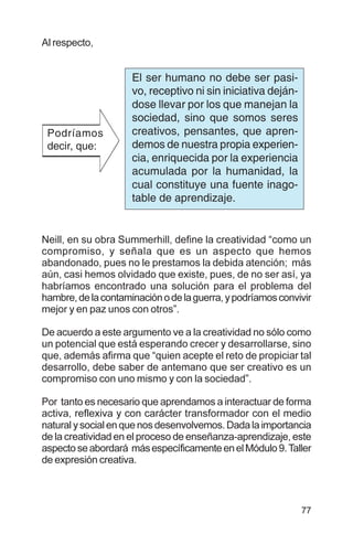 77
Al respecto,
Neill, en su obra Summerhill, define la creatividad “como un
compromiso, y señala que es un aspecto que hemos
abandonado, pues no le prestamos la debida atención; más
aún, casi hemos olvidado que existe, pues, de no ser así, ya
habríamos encontrado una solución para el problema del
hambre,delacontaminaciónodelaguerra,ypodríamosconvivir
mejor y en paz unos con otros”.
De acuerdo a este argumento ve a la creatividad no sólo como
un potencial que está esperando crecer y desarrollarse, sino
que, además afirma que “quien acepte el reto de propiciar tal
desarrollo, debe saber de antemano que ser creativo es un
compromiso con uno mismo y con la sociedad”.
Por tanto es necesario que aprendamos a interactuar de forma
activa, reflexiva y con carácter transformador con el medio
natural y social en que nos desenvolvemos. Dada la importancia
de la creatividad en el proceso de enseñanza-aprendizaje, este
aspectoseabordará másespecíficamenteenelMódulo9.Taller
de expresión creativa.
El ser humano no debe ser pasi-
vo, receptivo ni sin iniciativa deján-
dose llevar por los que manejan la
sociedad, sino que somos seres
creativos, pensantes, que apren-
demos de nuestra propia experien-
cia, enriquecida por la experiencia
acumulada por la humanidad, la
cual constituye una fuente inago-
table de aprendizaje.
Podríamos
decir, que:
 