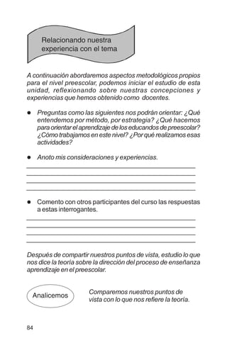 84
A continuación abordaremos aspectos metodológicos propios
para el nivel preescolar, podemos iniciar el estudio de esta
unidad, reflexionando sobre nuestras concepciones y
experiencias que hemos obtenido como docentes.
l Preguntas como las siguientes nos podrán orientar: ¿Qué
entendemos por método, por estrategia? ¿Qué hacemos
paraorientarelaprendizajedeloseducandosdepreescolar?
¿Cómotrabajamosenestenivel?¿Porquérealizamosesas
actividades?
l Anoto mis consideraciones y experiencias.
_________________________________________________
_________________________________________________
_________________________________________________
_________________________________________________
l Comento con otros participantes del curso las respuestas
a estas interrogantes.
_________________________________________________
_________________________________________________
_________________________________________________
_________________________________________________
Después de compartir nuestros puntos de vista, estudio lo que
nos dice la teoría sobre la dirección del proceso de enseñanza
aprendizaje en el preescolar.
Comparemos nuestros puntos de
vista con lo que nos refiere la teoría.
Relacionando nuestra
experiencia con el tema
Analicemos
 