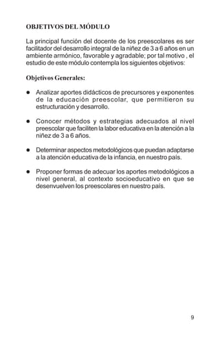 9
OBJETIVOS DEL MÓDULO
La principal función del docente de los preescolares es ser
facilitador del desarrollo integral de la niñez de 3 a 6 años en un
ambiente armónico, favorable y agradable; por tal motivo , el
estudio de este módulo contempla los siguientes objetivos:
Objetivos Generales:
l Analizar aportes didácticos de precursores y exponentes
de la educación preescolar, que permitieron su
estructuración y desarrollo.
l Conocer métodos y estrategias adecuados al nivel
preescolar que faciliten la labor educativa en la atención a la
niñez de 3 a 6 años.
l Determinar aspectos metodológicos que puedan adaptarse
a la atención educativa de la infancia, en nuestro país.
l Proponer formas de adecuar los aportes metodológicos a
nivel general, al contexto socioeducativo en que se
desenvuelven los preescolares en nuestro país.
 
