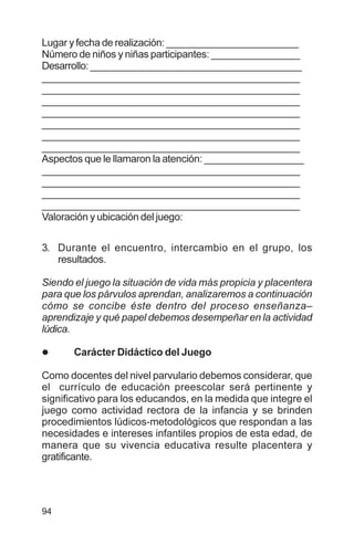 94
Lugar y fecha de realización: ________________________
Número de niños y niñas participantes: ________________
Desarrollo:_______________________________________
________________________________________________
________________________________________________
________________________________________________
________________________________________________
________________________________________________
________________________________________________
________________________________________________
Aspectos que le llamaron la atención: __________________
________________________________________________
________________________________________________
________________________________________________
________________________________________________
Valoración y ubicación del juego:
3. Durante el encuentro, intercambio en el grupo, los
resultados.
Siendo el juego la situación de vida más propicia y placentera
para que los párvulos aprendan, analizaremos a continuación
cómo se concibe éste dentro del proceso enseñanza–
aprendizaje y qué papel debemos desempeñar en la actividad
lúdica.
l Carácter Didáctico del Juego
Como docentes del nivel parvulario debemos considerar, que
el currículo de educación preescolar será pertinente y
significativo para los educandos, en la medida que integre el
juego como actividad rectora de la infancia y se brinden
procedimientos lúdicos-metodológicos que respondan a las
necesidades e intereses infantiles propios de esta edad, de
manera que su vivencia educativa resulte placentera y
gratificante.
 