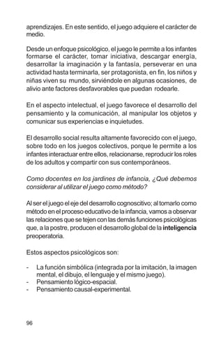 96
aprendizajes. En este sentido, el juego adquiere el carácter de
medio.
Desde un enfoque psicológico, el juego le permite a los infantes
formarse el carácter, tomar iniciativa, descargar energía,
desarrollar la imaginación y la fantasía, perseverar en una
actividad hasta terminarla, ser protagonista, en fin, los niños y
niñas viven su mundo, sirviéndole en algunas ocasiones, de
alivio ante factores desfavorables que puedan rodearle.
En el aspecto intelectual, el juego favorece el desarrollo del
pensamiento y la comunicación, al manipular los objetos y
comunicar sus experiencias e inquietudes.
El desarrollo social resulta altamente favorecido con el juego,
sobre todo en los juegos colectivos, porque le permite a los
infantes interactuar entre ellos, relacionarse, reproducir los roles
de los adultos y compartir con sus contemporáneos.
Como docentes en los jardines de infancia, ¿Qué debemos
considerar al utilizar el juego como método?
Al ser el juego el eje del desarrollo cognoscitivo; al tomarlo como
métodoenelprocesoeducativodelainfancia,vamosaobservar
lasrelacionesquesetejenconlasdemásfuncionespsicológicas
que, a la postre, producen el desarrollo global de la inteligencia
preoperatoria.
Estos aspectos psicológicos son:
- La función simbólica (integrada por la imitación, la imagen
mental, el dibujo, el lenguaje y el mismo juego).
- Pensamiento lógico-espacial.
- Pensamiento causal-experimental.
 