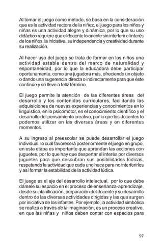 97
Al tomar el juego como método, se basa en la consideración
que es la actividad rectora de la niñez, el juego para los niños y
niñas es una actividad alegre y dinámica, por lo que su uso
didácticorequierequeeldocenteloorientesininterferirelinterés
de los niños, la iniciativa, su independencia y creatividad durante
su realización.
Al hacer uso del juego se trata de formar en los niños una
actividad estable dentro del marco de naturalidad y
espontaneidad, por lo que la educadora debe participar
oportunamente, como una jugadora más, ofreciendo un objeto
o dando una sugerencia directa o indirectamente para que éste
continúe y se lleve a feliz término.
El juego permite la atención de las diferentes áreas del
desarrollo y los contenidos curriculares, facilitando las
adquisiciones de nuevas experiencias y conocimientos en lo
lingüístico, en lo psicomotor, en el conocimiento científico y el
desarrollo del pensamiento creativo, por lo que los docentes lo
podemos utilizar en las diversas áreas y en diferentes
momentos.
A su ingreso al preescolar se puede desarrollar el juego
individual, lo cual favorecerá posteriormente el juego en grupo,
en esta etapa es importante que aprendan las acciones con
juguetes, por lo que hay que despertar el interés por diversos
juguetes para que descubran sus posibilidades lúdicas,
respetando la actividad que cada uno hace para no interferirlos
y así formar la estabilidad de la actividad lúdica.
El juego es el eje del desarrollo intelectual, por lo que debe
dársele su espacio en el proceso de enseñanza-aprendizaje,
desde su planificación, preparación del docente y su desarrollo
dentro de las diversas actividades dirigidas y las que surgen
por iniciativa de los infantes. Por ejemplo, la actividad simbólica
se realiza a través de la imaginación, es un proceso creativo,
en que las niñas y niños deben contar con espacios para
 