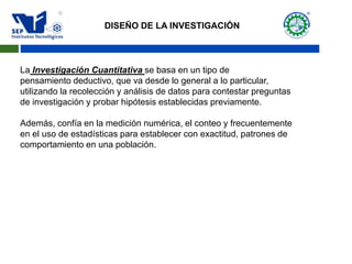 La Investigación Cuantitativa se basa en un tipo de
pensamiento deductivo, que va desde lo general a lo particular,
utilizando la recolección y análisis de datos para contestar preguntas
de investigación y probar hipótesis establecidas previamente.
Además, confía en la medición numérica, el conteo y frecuentemente
en el uso de estadísticas para establecer con exactitud, patrones de
comportamiento en una población.
DISEÑO DE LA INVESTIGACIÓN
 