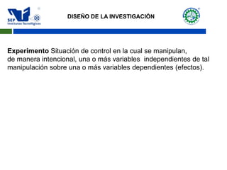 Experimento Situación de control en la cual se manipulan,
de manera intencional, una o más variables independientes de tal
manipulación sobre una o más variables dependientes (efectos).
DISEÑO DE LA INVESTIGACIÓN
 