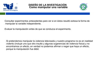 Como manipular una variable
Consultar experimentos antecedentes para ver si en éstos resultó exitosa la forma de
 manipular la variable independiente.
Evaluar la manipulación antes de que se conduzca el experimento.
Si pretendemos manipular la violencia televisada y nuestro programa no es en realidad
violento (incluye uno que otro insulto y algunas sugerencias de violencia física) y no
encontramos un efecto, en verdad no podemos afirmar o negar que haya un efecto,
porque la manipulación fue débil.
DISEÑO DE LA INVESTIGACIÓN
 