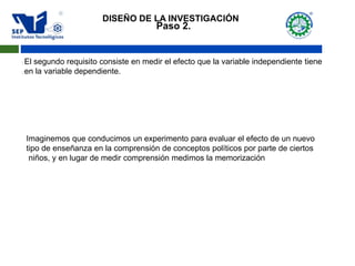 Paso 2.
El segundo requisito consiste en medir el efecto que la variable independiente tiene
en la variable dependiente.
Imaginemos que conducimos un experimento para evaluar el efecto de un nuevo
tipo de enseñanza en la comprensión de conceptos políticos por parte de ciertos
niños, y en lugar de medir comprensión medimos la memorización
DISEÑO DE LA INVESTIGACIÓN
 