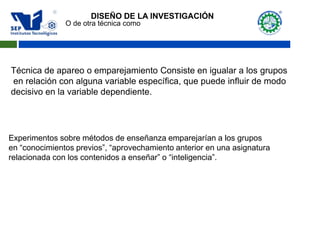 O de otra técnica como
Técnica de apareo o emparejamiento Consiste en igualar a los grupos
en relación con alguna variable específica, que puede influir de modo
decisivo en la variable dependiente.
Experimentos sobre métodos de enseñanza emparejarían a los grupos
en “conocimientos previos”, “aprovechamiento anterior en una asignatura
relacionada con los contenidos a enseñar” o “inteligencia”.
DISEÑO DE LA INVESTIGACIÓN
 