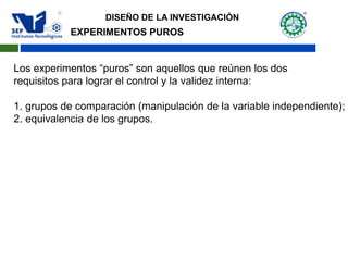 EXPERIMENTOS PUROS
Los experimentos “puros” son aquellos que reúnen los dos
requisitos para lograr el control y la validez interna:
1. grupos de comparación (manipulación de la variable independiente);
2. equivalencia de los grupos.
DISEÑO DE LA INVESTIGACIÓN
 