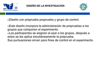 Diseño con preprueba posprueba y grupo de control.
Este diseño incorpora la administración de prepruebas a los
grupos que componen el experimento.
Los participantes se asignan al azar a los grupos, después a
estos se les aplica simultáneamente la preprueba.
Sus puntuaciones sirven para fines de control en el experimento.
DISEÑO DE LA INVESTIGACIÓN
 