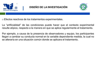 |
 Efectos reactivos de los tratamientos experimentales.
La “artificialidad” de las condiciones puede hacer que el contexto experimental
resulte atípico, respecto a la manera en que se aplica regularmente el tratamiento.
Por ejemplo, a causa de la presencia de observadores y equipo, los participantes
llegan a cambiar su conducta normal en la variable dependiente medida, la cual no
se alteraría en una situación común donde se aplicara el tratamiento.
DISEÑO DE LA INVESTIGACIÓN
 