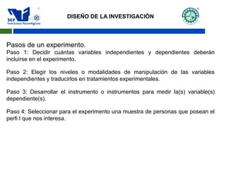 Pasos de un experimento.
Paso 1: Decidir cuántas variables independientes y dependientes deberán
incluirse en el experimento.
Paso 2: Elegir los niveles o modalidades de manipulación de las variables
independientes y traducirlos en tratamientos experimentales.
Paso 3: Desarrollar el instrumento o instrumentos para medir la(s) variable(s)
dependiente(s).
Paso 4: Seleccionar para el experimento una muestra de personas que posean el
perfi l que nos interesa.
DISEÑO DE LA INVESTIGACIÓN
 