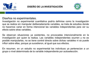 Diseños no experimentales.
Investigación no experimental cuantitativa podría definirse como la investigación
que se realiza sin manipular deliberadamente variables, se trata de estudios donde
no hacemos variar en forma intencional las variables independientes para ver su
efecto sobre otras variables.
Se observan situaciones ya existentes, no provocadas intencionalmente en la
investigación por quien la realiza. Las variables independientes ocurren y no es
posible manipularlas, no se tiene control directo sobre dichas variables ni se puede
influir sobre ellas, porque ya sucedieron, al igual que sus efectos.
En resumen, en un estudio no experimental los individuos ya pertenecían a un
grupo o nivel determinado de la variable independiente por autoselección.
DISEÑO DE LA INVESTIGACIÓN
 