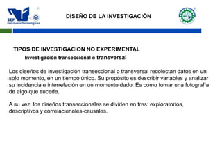Investigación transeccional o transversal
Los diseños de investigación transeccional o transversal recolectan datos en un
solo momento, en un tiempo único. Su propósito es describir variables y analizar
su incidencia e interrelación en un momento dado. Es como tomar una fotografía
de algo que sucede.
A su vez, los diseños transeccionales se dividen en tres: exploratorios,
descriptivos y correlacionales-causales.
DISEÑO DE LA INVESTIGACIÓN
TIPOS DE INVESTIGACION NO EXPERIMENTAL
 