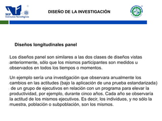 Diseños longitudinales panel
Los diseños panel son similares a las dos clases de diseños vistas
anteriormente, sólo que los mismos participantes son medidos u
observados en todos los tiempos o momentos.
Un ejemplo sería una investigación que observara anualmente los
cambios en las actitudes (bajo la aplicación de una prueba estandarizada)
 de un grupo de ejecutivos en relación con un programa para elevar la
productividad, por ejemplo, durante cinco años. Cada año se observaría
la actitud de los mismos ejecutivos. Es decir, los individuos, y no sólo la
muestra, población o subpoblación, son los mismos.
DISEÑO DE LA INVESTIGACIÓN
 