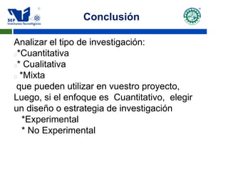 Conclusión
Analizar el tipo de investigación:
*Cuantitativa
* Cualitativa
 *Mixta
que pueden utilizar en vuestro proyecto,
Luego, si el enfoque es Cuantitativo, elegir
un diseño o estrategia de investigación
*Experimental
* No Experimental
 