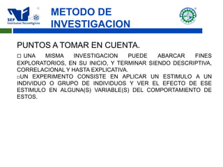 METODO DE
INVESTIGACION
PUNTOS A TOMAR EN CUENTA.
 UNA MISMA INVESTIGACION PUEDE ABARCAR FINES
EXPLORATORIOS, EN SU INICIO, Y TERMINAR SIENDO DESCRIPTIVA,
CORRELACIONAL Y HASTA EXPLICATIVA.
UN EXPERIMENTO CONSISTE EN APLICAR UN ESTIMULO A UN
INDIVIDUO O GRUPO DE INDIVIDUOS Y VER EL EFECTO DE ESE
ESTIMULO EN ALGUNA(S) VARIABLE(S) DEL COMPORTAMIENTO DE
ESTOS.
 