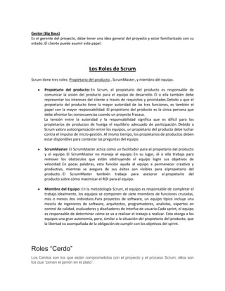 Gestor (Big Boss)
Es el gerente del proyecto, debe tener una idea general del proyecto y estar familiarizado con su
estado. El cliente puede asumir este papel.

Los Roles de Scrum
Scrum tiene tres roles: Propietario del producto , ScrumMaster, y miembro del equipo.
Propietario del producto: En Scrum, el propietario del producto es responsable de
comunicar la visión del producto para el equipo de desarrollo. Él o ella también debe
representar los intereses del cliente a través de requisitos y prioridades.Debido a que el
propietario del producto tiene la mayor autoridad de las tres funciones, es también el
papel con la mayor responsabilidad. El propietario del producto es la única persona que
debe afrontar las consecuencias cuando un proyecto fracasa.
La tensión entre la autoridad y la responsabilidad significa que es difícil para los
propietarios de productos de huelga el equilibrio adecuado de participación. Debido a
Scrum valora autoorganización entre los equipos, un propietario del producto debe luchar
contra el impulso de micro-gestión. Al mismo tiempo, los propietarios de productos deben
estar disponibles para contestar las preguntas del equipo.
ScrumMaster: El ScrumMaster actúa como un facilitador para el propietario del producto
y el equipo. El ScrumMaster no maneja el equipo. En su lugar, él o ella trabaja para
remover los obstáculos que están obstruyendo el equipo logre sus objetivos de
velocidad. En pocas palabras, esta función ayuda al equipo a permanecer creativo y
productivo, mientras se asegura de sus éxitos son visibles para elpropietario del
producto . El ScrumMaster también trabaja para asesorar al propietario del
producto sobre cómo maximizar el ROI para el equipo.
Miembro del Equipo: En la metodología Scrum, el equipo es responsable de completar el
trabajo.Idealmente, los equipos se componen de siete miembros de funciones cruzadas,
más o menos dos individuos.Para proyectos de software, un equipo típico incluye una
mezcla de ingenieros de software, arquitectos, programadores, analistas, expertos en
control de calidad, evaluadores y diseñadores de interfaz de usuario.Cada sprint, el equipo
es responsable de determinar cómo se va a realizar el trabajo a realizar. Esto otorga a los
equipos una gran autonomía, pero, similar a la situación del propietario del producto, que
la libertad va acompañada de la obligación de cumplir con los objetivos del sprint.

Roles “Cerdo”
Los Cerdos son los que están comprometidos con el proyecto y el proceso Scrum; ellos son
los que “ponen el jamón en el plato”.

 