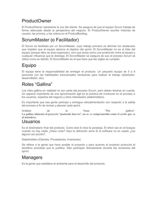ProductOwner
El ProductOwner representa la voz del cliente. Se asegura de que el equipo Scrum trabaja de
forma adecuada desde la perspectiva del negocio. El ProductOwner escribe historias de
usuario, las prioriza, y las coloca en el ProductBacklog.

ScrumMaster (o Facilitador)
El Scrum es facilitado por un ScrumMaster, cuyo trabajo primario es eliminar los obstáculos
que impiden que el equipo alcance el objetivo del sprint. El ScrumMaster no es el líder del
equipo (porque ellos se auto-organizan), sino que actúa como una protección entre el equipo y
cualquier influencia que le distraiga. El ScrumMaster se asegura de que el proceso Scrum se
utiliza como es debido. El ScrumMaster es el que hace que las reglas se cumplan.

Equipo
El equipo tiene la responsabilidad de entregar el producto. Un pequeño equipo de 5 a 9
personas con las habilidades transversales necesarias para realizar el trabajo (diseñador,
desarrollador, etc).

Roles “Gallina”
Los roles gallina en realidad no son parte del proceso Scrum, pero deben tenerse en cuenta.
Un aspecto importante de una aproximación ágil es la práctica de involucrar en el proceso a
los usuarios, expertos del negocio y otros interesados (stakeholders).
Es importante que esa gente participe y entregue retroalimentación con respecto a la salida
del proceso a fin de revisar y planear cada sprint.
Análisis
de
la
frase
“Rol
gallina”:
La gallina alimenta al proyecto “poniendo huevos”, no se ve comprometida como el cerdo que va
al matadero.

Usuarios
Es el destinatario final del producto. Como bien lo dice la paradoja, El árbol cae en el bosque
cuando no hay nadie ¿Hace ruido? Aquí la definición sería Si el software no es usado ¿fue
alguna vez escrito?.
Stakeholders (Clientes, Proveedores, Inversores)
Se refiere a la gente que hace posible el proyecto y para quienes el proyecto producirá el
beneficio acordado que lo justifica. Sólo participan directamente durante las revisiones del
sprint.

Managers
Es la gente que establece el ambiente para el desarrollo del producto.

 