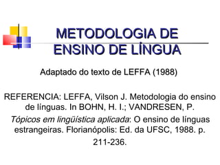 METODOLOGIA DEMETODOLOGIA DE
ENSINO DE LÍNGUAENSINO DE LÍNGUA
Adaptado do texto de LEFFA (1988)Adaptado do texto de LEFFA (1988)
REFERENCIA: LEFFA, Vilson J. Metodologia do ensino
de línguas. In BOHN, H. I.; VANDRESEN, P.
Tópicos em lingüística aplicada: O ensino de línguas
estrangeiras. Florianópolis: Ed. da UFSC, 1988. p.
211-236.
 