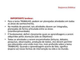 Seqüencia Didática
IMPORTANTE lembrar:
• Para o tema TRABALHO, podem ser planejadas atividades em todas
as áreas do conhecimento,
• Na medida do possível, tais atividades devem ser integradas,
planejadas de forma articulada entre as áreas
(interdisciplinaridade).
• É fundamental, definir claramente quais as aprendizagens a serem
adquiridas pelos alunos/as (são os Objetivos)
• Todas as atividades a serem encaminhadas (leituras, debates,
pesquisas, observações, produção de textos, etc) devem permitir
aos educandos uma visão mais rica, mais profunda sobre o tema
TRABALHO. Quando a aprendizagem ocorre de fato, significa
(espera-se) novas formas de intervenção na vida e no mundo.
 