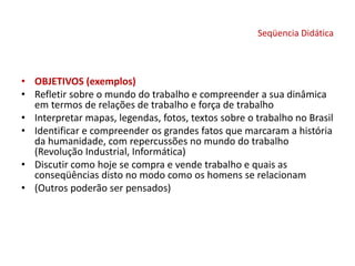 Seqüencia Didática
• OBJETIVOS (exemplos)
• Refletir sobre o mundo do trabalho e compreender a sua dinâmica
em termos de relações de trabalho e força de trabalho
• Interpretar mapas, legendas, fotos, textos sobre o trabalho no Brasil
• Identificar e compreender os grandes fatos que marcaram a história
da humanidade, com repercussões no mundo do trabalho
(Revolução Industrial, Informática)
• Discutir como hoje se compra e vende trabalho e quais as
conseqüências disto no modo como os homens se relacionam
• (Outros poderão ser pensados)
 