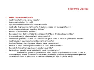 Seqüencia Didática
• PROBLEMATIZANDO O TEMA
• Você trabalha? Como é o seu trabalho?
• Quem não trabalha? Por quê?
• Que dificuldade você enfrenta no seu trabalho?
• Você sabe de problemas no trabalho de outras pessoas; em outras profissões?
• As pessoas se relacionam quando trabalham?
• Estudar é uma forma de trabalho?
• Quais os direitos do trabalhador (previstos em lei)? Estes direitos são cumpridos?
• O que você precisa saber para fazer o seu trabalho?
• Como você aprendeu a fazer o seu trabalho? Em geral, como as pessoas aprendem o trabalho?
• Você faz uso de algum equipamento durante o trabalho?
• Qual profissão você conhece que não precisa de equipamento?
• Em que as novas tecnologias vieram facilitar a vida do trabalhador?
• Quais trabalhos afetam a paisagem, a natureza, a vida?
• Existe algum trabalho que é prejudicial à saúde do trabalhador?
• Cabe observar que estas questões que tem a função de problematizar o tema TRABALHO
como exemplo, podem se desdobrar em outras, permitindo que cada questão possa ser pretexto
para debates, leituras, pesquisas, entrevistas, observações e produção de textos.
 