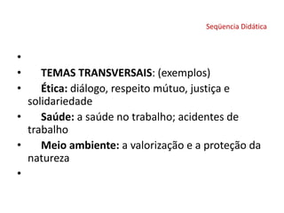 Seqüencia Didática
•
• TEMAS TRANSVERSAIS: (exemplos)
• Ética: diálogo, respeito mútuo, justiça e
solidariedade
• Saúde: a saúde no trabalho; acidentes de
trabalho
• Meio ambiente: a valorização e a proteção da
natureza
•
 