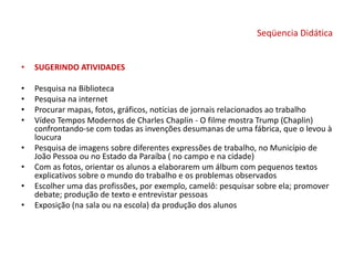 Seqüencia Didática
• SUGERINDO ATIVIDADES
• Pesquisa na Biblioteca
• Pesquisa na internet
• Procurar mapas, fotos, gráficos, notícias de jornais relacionados ao trabalho
• Vídeo Tempos Modernos de Charles Chaplin - O filme mostra Trump (Chaplin)
confrontando-se com todas as invenções desumanas de uma fábrica, que o levou à
loucura
• Pesquisa de imagens sobre diferentes expressões de trabalho, no Município de
João Pessoa ou no Estado da Paraíba ( no campo e na cidade)
• Com as fotos, orientar os alunos a elaborarem um álbum com pequenos textos
explicativos sobre o mundo do trabalho e os problemas observados
• Escolher uma das profissões, por exemplo, camelô: pesquisar sobre ela; promover
debate; produção de texto e entrevistar pessoas
• Exposição (na sala ou na escola) da produção dos alunos
 