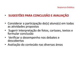 Seqüencia Didática
• SUGESTÕES PARA CONCLUSÃO E AVALIAÇÃO
• Considerar a participação do(s) aluno(s) em todas
as atividades propostas
• Sugerir interpretação de fotos, cartazes, textos e
formular conclusão
• Verificar o desempenho nos debates e
descobertas
• Avaliação do conteúdo nas diversas áreas
 