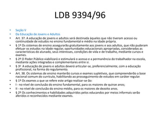 LDB 9394/96
• Seção V
• Da Educação de Jovens e Adultos
• Art. 37. A educação de jovens e adultos será destinada àqueles que não tiveram acesso ou
continuidade de estudos no ensino fundamental e médio na idade própria.
• § 1º Os sistemas de ensino assegurarão gratuitamente aos jovens e aos adultos, que não puderam
efetuar os estudos na idade regular, oportunidades educacionais apropriadas, consideradas as
características do alunado, seus interesses, condições de vida e de trabalho, mediante cursos e
exames.
• § 2º O Poder Público viabilizará e estimulará o acesso e a permanência do trabalhador na escola,
mediante ações integradas e complementares entre si.
• § 3o A educação de jovens e adultos deverá articular-se, preferencialmente, com a educação
profissional, na forma do regulamento.
• Art. 38. Os sistemas de ensino manterão cursos e exames supletivos, que compreenderão a base
nacional comum do currículo, habilitando ao prosseguimento de estudos em caráter regular.
• § 1º Os exames a que se refere este artigo realizar-se-ão:
• I - no nível de conclusão do ensino fundamental, para os maiores de quinze anos;
• II - no nível de conclusão do ensino médio, para os maiores de dezoito anos.
• § 2º Os conhecimentos e habilidades adquiridos pelos educandos por meios informais serão
aferidos e reconhecidos mediante exames.
 