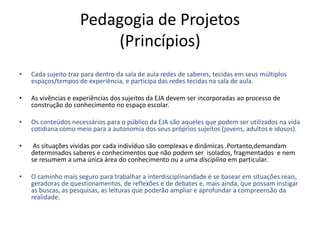 Pedagogia de Projetos
(Princípios)
• Cada sujeito traz para dentro da sala de aula redes de saberes, tecidas em seus múltiplos
espaços/tempos de experiência, e participa das redes tecidas na sala de aula.
• As vivências e experiências dos sujeitos da EJA devem ser incorporadas ao processo de
construção do conhecimento no espaço escolar.
• Os conteúdos necessários para o público da EJA são aqueles que podem ser utilizados na vida
cotidiana como meio para a autonomia dos seus próprios sujeitos (jovens, adultos e idosos).
• As situações vividas por cada indivíduo são complexas e dinâmicas .Portanto,demandam
determinados saberes e conhecimentos que não podem ser isolados, fragmentados e nem
se resumem a uma única área do conhecimento ou a uma disciplina em particular.
• O caminho mais seguro para trabalhar a interdisciplinaridade é se basear em situações reais,
geradoras de questionamentos, de reflexões e de debates e, mais ainda, que possam instigar
as buscas, as pesquisas, as leituras que poderão ampliar e aprofundar a compreensão da
realidade.
 