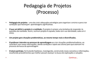 Pedagogia de Projetos
(Processo)
• Pedagogia de projetos - uma das mais adequadas estratégias para organizar o ensino e para criar
condições que favoreçam aprendizagens significativas.
• O que vai definir o projeto é a realidade. O projeto é sempre uma tentativa de responder às
questões da realidade. Assim, nenhum projeto é copiado; todos tem sua identidade; cada um é
único.
• Um projeto gera situações problemáticas, ao mesmo tempo reais e diversificadas.
• O professor intervém no processo de aprendizagem ao criar situações problematizadoras, ao
contribuir com novas informações, dando condições e apoio aos alunos para que avancem no
processo de busca da aprendizagem
• O aluno participa, formulando hipóteses, investigando, construindo novos conceitos e informações,
escolhendo procedimentos que melhor possam avançar na busca de explicações e soluções.
• Continua...
 