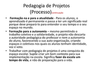 Pedagogia de Projetos
(Processo)continuação
• Formação na e para a atualidade - Para os alunos, o
aprendizado é permanente e passa a ter um significado real
porque deve prepará-lo para entender o seu tempo e o seu
espaço no mundo.
• Formação para a autonomia – mesmo permitindo o
trabalho coletivo e a solidariedade, o projeto não descarta
a autoridade pedagógica do professor e nem a autonomia
do aluno, favorecendo a sua auto-organização, criando
espaços e coletivos nos quais os alunos tenham identidade,
voz e voto.
• Trabalhar com pedagogia de projetos é uma conquista do
espaço escolar. Supõe criar um bom contexto para sua
implementação na escola. Significa fazer da escola um
tempo de vida, e não de preparação para a vida.
 