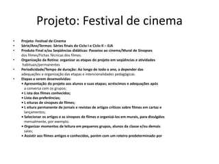 Projeto: Festival de cinema
• Projeto: Festival de Cinema
• Série/Ano/Termos: Séries finais do Ciclo I e Ciclo II – EJA
• Produto Final e/ou Seqüências didáticas: Passeios ao cinema/Mural de Sinopses
dos filmes/Fichas Técnicas dos filmes.
• Organização da Rotina: organizar as etapas do projeto em seqüências e atividades
habituais/permanentes
• Periodicidade/Tempo de duração: Ao longo de todo o ano, a depender das
adequações e organização das etapas e intencionalidades pedagógicas.
• Etapas a serem desenvolvidas:
• Apresentação do projeto aos alunos e suas etapas; acréscimos e adequações após
a conversa com os grupos;
• L ista dos filmes conhecidos;
• Lista das preferências;
• L eituras de sinopses de filmes;
• L eitura permanente de jornais e revistas de artigos críticos sobre filmes em cartaz e
lançamentos;
• Selecionar os artigos e as sinopses de filmes e organizá-los em murais, para divulgálos
mensalmente, por exemplo;
• Organizar momentos de leitura em pequenos grupos, alunos da classe e/ou demais
salas;
• Assistir aos filmes antigos e conhecidos, porém com um roteiro predeterminado por
 