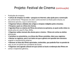 Projeto: Festival de Cinema (continuação)
• Produções de sinopses;
• • Leitura de sinopses na mídia – pesquisa na Internet; cabe ajuda para a construção
• do conhecimento “Pesquisas nos sites”, como escrever os títulos para a busca, ou
• selecionar para ler, o que e como buscar;
• • Organizar leitura e debates dos artigos e sinopses redigidos pelos cineastas;
• • Pesquisa: quais os críticos de cinema;
• • Agendar/listar os roteiros de filmes da semana ou quinzena, os quais serão vistos na
• escola e/ou em casa,TV, fitas, DVDs;
• • Organizar saídas mensais dos alunos para o cinema – filmes em cartaz ou eleitos
• pelo grupo;
• • Socializar os comentários, as críticas dos filmes assistidos, idem seus registros;
• • Revisar os registros, pois é um texto em que o gênero em questão tem estrutura
• singular e características próprias;
• • Renovar as listas dos filmes apreciados, conhecidos, que poderão ficar na parede da
• sala, ou em um painel nos corredores da escola;
• • Organizar uma agenda cultural em que conste os locais e endereços dos filmes em
• cartaz e respectivos gêneros;
 