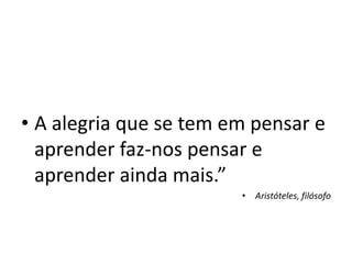 • A alegria que se tem em pensar e
aprender faz-nos pensar e
aprender ainda mais.”
• Aristóteles, filósofo
 