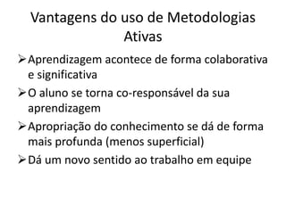 Vantagens do uso de Metodologias
Ativas
Aprendizagem acontece de forma colaborativa
e significativa
O aluno se torna co-responsável da sua
aprendizagem
Apropriação do conhecimento se dá de forma
mais profunda (menos superficial)
Dá um novo sentido ao trabalho em equipe
 