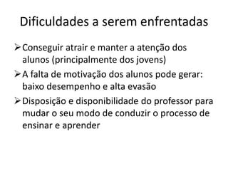 Dificuldades a serem enfrentadas
Conseguir atrair e manter a atenção dos
alunos (principalmente dos jovens)
A falta de motivação dos alunos pode gerar:
baixo desempenho e alta evasão
Disposição e disponibilidade do professor para
mudar o seu modo de conduzir o processo de
ensinar e aprender
 