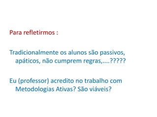 Para refletirmos :
Tradicionalmente os alunos são passivos,
apáticos, não cumprem regras,....?????
Eu (professor) acredito no trabalho com
Metodologias Ativas? São viáveis?
 