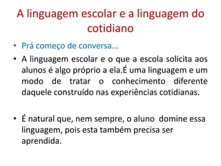 A linguagem escolar e a linguagem do
cotidiano
• Prá começo de conversa...
• A linguagem escolar e o que a escola solicita aos
alunos é algo próprio a ela.É uma linguagem e um
modo de tratar o conhecimento diferente
daquele construído nas experiências cotidianas.
• É natural que, nem sempre, o aluno domine essa
linguagem, pois esta também precisa ser
aprendida.
 