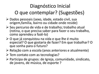 Diagnóstico Inicial
O que contemplar? (Sugestões)
 Dados pessoais (sexo, idade, estado civil, sua
origem,família, bairro ou cidade onde reside)
 Seu percurso de vida e de trabalho; trabalho atual
(rotina, o que precisa saber para fazer o seu trabalho,
como aprendeu a fazê-lo)
 O que já conquistou na vida e que lhe é muito
especial? O que gostaria de fazer? Em que trabalhar? O
que sonha para o futuro?
 Relação com a escola (anos anteriores e atualmente)
 Tem contato com as tecnologias?
 Participa de grupos: de Igreja, comunidade, sindicato,
de jovens, de música, de esporte ?
 