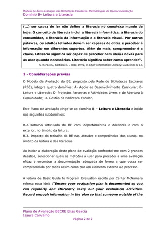 Modelo de Auto-avaliação das Bibliotecas Escolares- Metodologias de Operacionalização
Domínio B- Leitura e Literacia


(...) ser capaz de ler não define a literacia no complexo mundo de
hoje. O conceito de literacia inclui a literacia informática, a literacia do
consumidor, a literacia da informação e a literacia visual. Por outras
palavras, os adultos letrados devem ser capazes de obter e perceber a
informação em diferentes suportes. Além do mais, compreender é a
chave. Literacia significa ser capaz de perceber bem ideias novas para
as usar quando necessárias. Literacia significa saber como aprender".
            STRIPLING, Barbara K. . ERIC,1992, in CTAP Information Literacy Guidelines K-12,


1 - Considerações prévias

O Modelo de Avaliação da BE, proposto pela Rede de Bibliotecas Escolares
(RBE), integra quatro domínios: A- Apoio ao Desenvolvimento Curricular; B-
Leitura e Literacia; C- Projectos Parcerias e Actividades Livres e de Abertura à
Comunidade; D- Gestão da Biblioteca Escolar.


Este Plano de avaliação cinge-se ao domínio B – Leitura e Literacia e incide
nos seguintes subdomínios:


B.2.Trabalho articulado da BE com departamentos e docentes e com o
exterior, no âmbito da leitura;
B.3. Impacto do trabalho da BE nas atitudes e competências dos alunos, no
âmbito da leitura e das literacias.


Ao iniciar a elaboração deste plano de avaliação confrontei-me com 2 grandes
desafios, seleccionar quais os métodos a usar para proceder a uma avaliação
eficaz e encontrar a documentação adequada de forma a que possa ser
compreendida por todos assim como por um elemento externo ao processo.


A leitura de Basic Guide to Program Evaluation escrito por Carter McNamara
reforça essa ideia :“Ensure your evaluation plan is documented so you
can regularly and efficiently carry out your evaluation activities.
Record enough information in the plan so that someone outside of the




Plano de Avaliação BECRE Elias Garcia
Isaura Carvalho
                                       Página 2 de 2
 