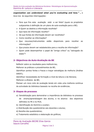 Modelo de Auto-avaliação das Bibliotecas Escolares- Metodologias de Operacionalização
Domínio B- Leitura e Literacia

organization can understand what you're evaluating and how.” , e
leva-nos às seguintes interrogações:


   Para que fins esta         avaliação    está    a ser feita? (quais os propósitos
       subjacentes à definição de um plano de auto-avaliação para a BE).
   A Quem se destina a informação recolhida?
   Que tipos de informação recolher?
   De que fontes de informação devem ser recolhidos?
   Como recolher as informações?
   Que       recursos/instrumentos        estão      disponíveis   para    recolher   as
       informações?
   Que prazos devem ser estabelecidos para a recolha de informação?
   Quem pode desempenhar o papel de “amigo crítico” ou “advogado do
       diabo”?


2- Objectivos da Auto-Avaliação da BE

   Reflectir sobre os resultados para melhorá-los;
   Melhorar as práticas e procedimentos da BE;
   Identificar pontos fortes e fracos e traçar estratégias de melhoria (Análise
   SWOT);
   Identificar necessidades de formação a nível da leitura e da literacia;
   Melhorar a eficácia da BE;
   Planear um novo ciclo de avaliação tendo em vista uma melhoria contínua
   da actividade da biblioteca baseado na recolha de evidências.


3- Etapas do processo

   a) Sensibilização para demonstrar a importância da biblioteca no processo
       de    ensino/aprendizagem dos alunos, e no alcance                   dos objectivos
       definidos no PE e no PCA;
   b) Identificação do Domínio a avaliar;
   c) Distribuição dos questionários aos docentes e alunos;
   d) Recolha dos questionários;
   e) Tratamento estatístico e elaboração de gráficos;


Plano de Avaliação BECRE Elias Garcia
Isaura Carvalho
                                       Página 3 de 3
 