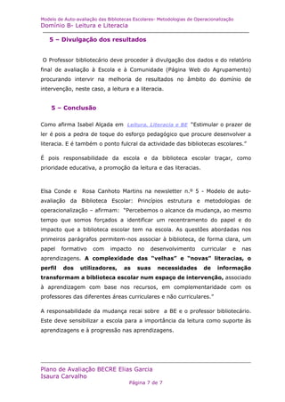 Modelo de Auto-avaliação das Bibliotecas Escolares- Metodologias de Operacionalização
Domínio B- Leitura e Literacia

   5 – Divulgação dos resultados


O Professor bibliotecário deve proceder à divulgação dos dados e do relatório
final de avaliação à Escola e à Comunidade (Página Web do Agrupamento)
procurando intervir na melhoria de resultados no âmbito do domínio de
intervenção, neste caso, a leitura e a literacia.


    5 – Conclusão

Como afirma Isabel Alçada em Leitura, Literacia e BE “Estimular o prazer de
ler é pois a pedra de toque do esforço pedagógico que procure desenvolver a
literacia. E é também o ponto fulcral da actividade das bibliotecas escolares.”

É pois responsabilidade da escola e da biblioteca escolar traçar, como
prioridade educativa, a promoção da leitura e das literacias.



Elsa Conde e      Rosa Canhoto Martins na newsletter n.º 5 - Modelo de auto-
avaliação da Biblioteca Escolar: Princípios estrutura e metodologias de
operacionalização – afirmam: “Percebemos o alcance da mudança, ao mesmo
tempo que somos forçados a identificar um recentramento do papel e do
impacto que a biblioteca escolar tem na escola. As questões abordadas nos
primeiros parágrafos permitem-nos associar à biblioteca, de forma clara, um
papel    formativo     com    impacto     no    desenvolvimento       curricular    e   nas
aprendizagens. A complexidade das “velhas” e “novas” literacias, o
perfil   dos     utilizadores,      as    suas     necessidades        de    informação
transformam a biblioteca escolar num espaço de intervenção, associado
à aprendizagem com base nos recursos, em complementaridade com os
professores das diferentes áreas curriculares e não curriculares.”

A responsabilidade da mudança recai sobre a BE e o professor bibliotecário.
Este deve sensibilizar a escola para a importância da leitura como suporte às
aprendizagens e à progressão nas aprendizagens.




Plano de Avaliação BECRE Elias Garcia
Isaura Carvalho
                                       Página 7 de 7
 